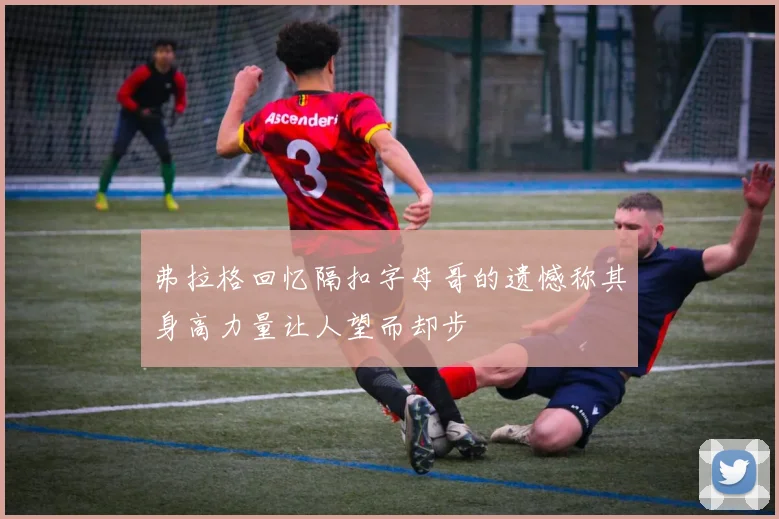 弗拉格回忆隔扣字母哥的遗憾称其身高力量让人望而却步