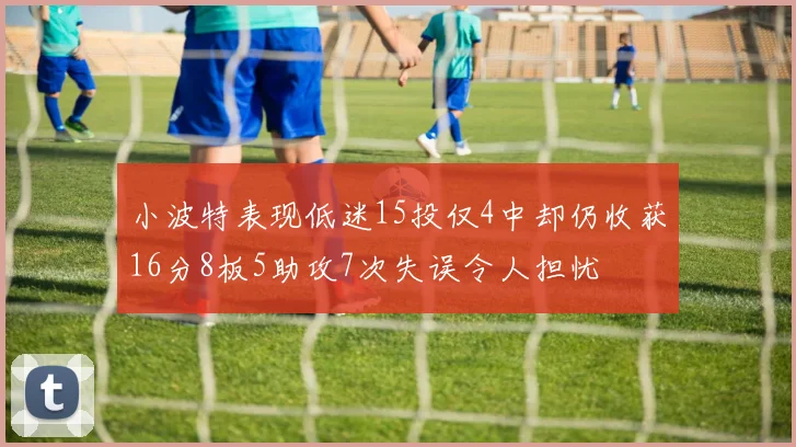 小波特表现低迷15投仅4中却仍收获16分8板5助攻7次失误令人担忧