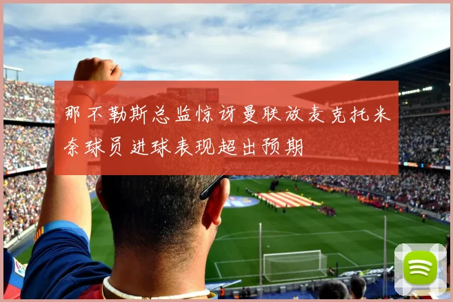 那不勒斯总监惊讶曼联放麦克托米奈球员进球表现超出预期