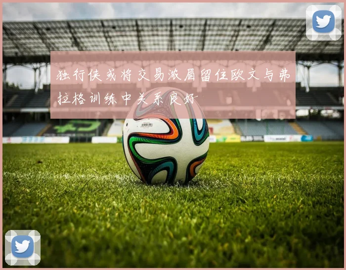独行侠或将交易浓眉留住欧文与弗拉格训练中关系良好