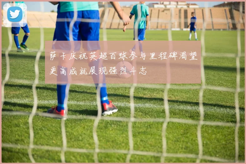 萨卡庆祝英超百球参与里程碑渴望更高成就展现强烈斗志