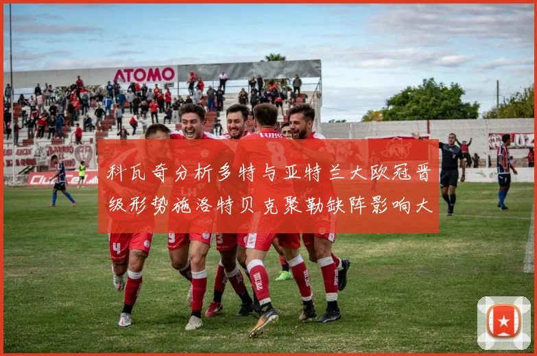 科瓦奇分析多特与亚特兰大欧冠晋级形势施洛特贝克聚勒缺阵影响大