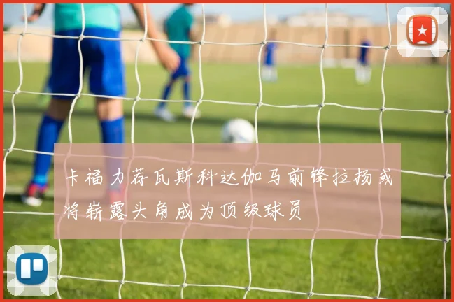 卡福力荐瓦斯科达伽马前锋拉扬或将崭露头角成为顶级球员