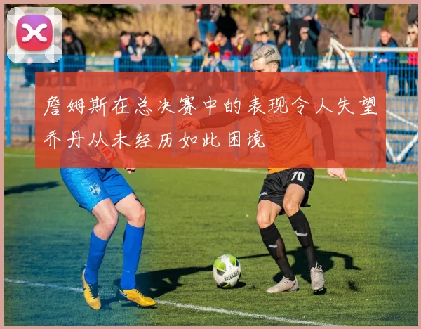 詹姆斯在总决赛中的表现令人失望乔丹从未经历如此困境