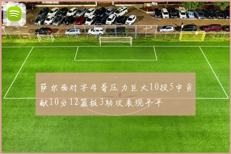 萨尔面对字母哥压力巨大10投5中贡献10分12篮板3助攻表现平平