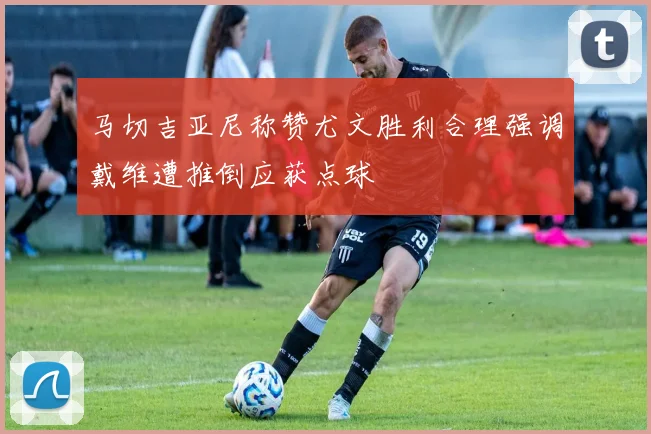马切吉亚尼称赞尤文胜利合理强调戴维遭推倒应获点球