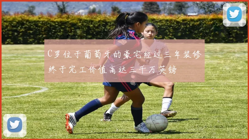 C罗位于葡萄牙的豪宅经过三年装修终于完工价值高达三千万英镑