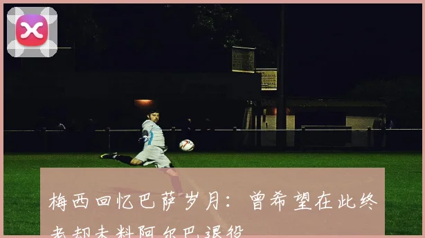 梅西回忆巴萨岁月：曾希望在此终老却未料阿尔巴退役