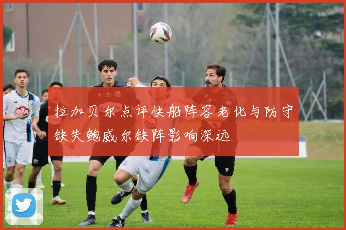 拉加贝尔点评快船阵容老化与防守缺失鲍威尔缺阵影响深远