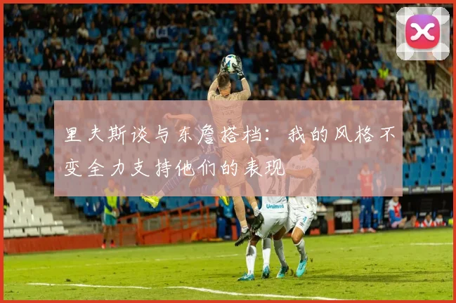 里夫斯谈与东詹搭档：我的风格不变全力支持他们的表现