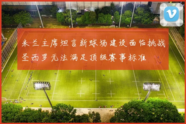 米兰主席坦言新球场建设面临挑战圣西罗无法满足顶级赛事标准