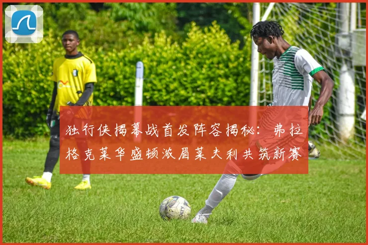 独行侠揭幕战首发阵容揭秘：弗拉格克莱华盛顿浓眉莱夫利共筑新赛季希望