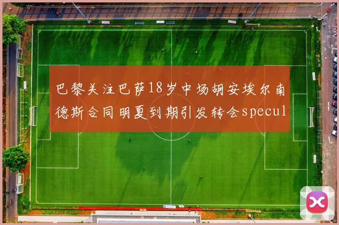 巴黎关注巴萨18岁中场胡安埃尔南德斯合同明夏到期引发转会speculation