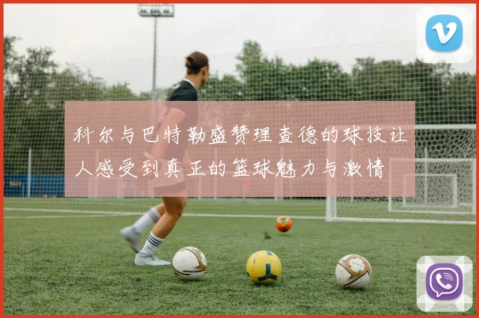 科尔与巴特勒盛赞理查德的球技让人感受到真正的篮球魅力与激情