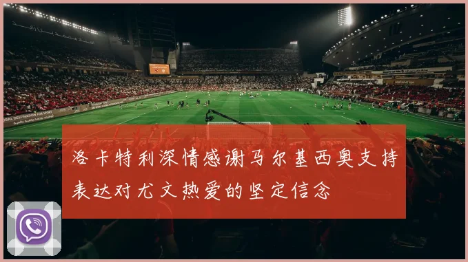 洛卡特利深情感谢马尔基西奥支持表达对尤文热爱的坚定信念