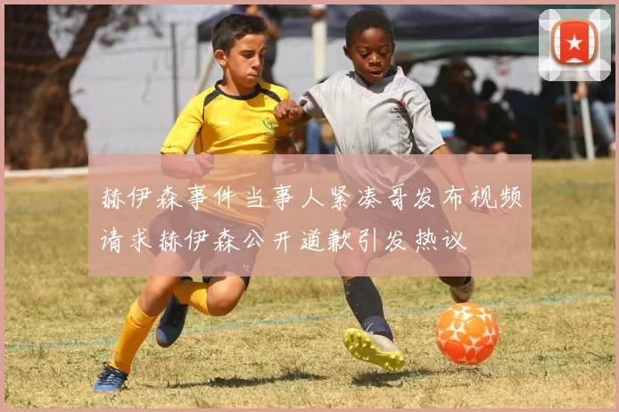 赫伊森事件当事人紧凑哥发布视频请求赫伊森公开道歉引发热议