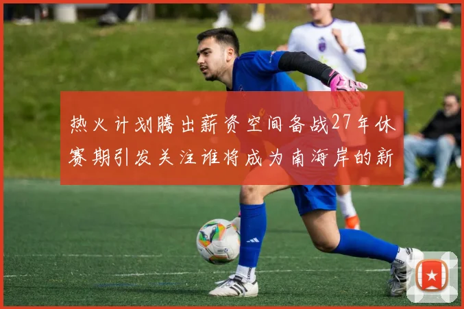 热火计划腾出薪资空间备战27年休赛期引发关注谁将成为南海岸的新星