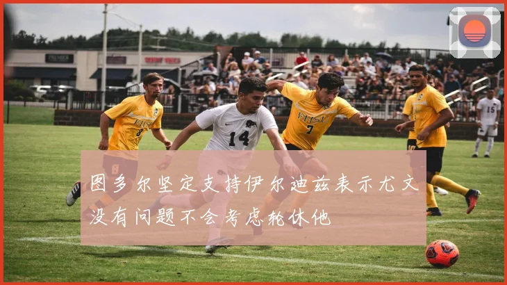 图多尔坚定支持伊尔迪兹表示尤文没有问题不会考虑轮休他