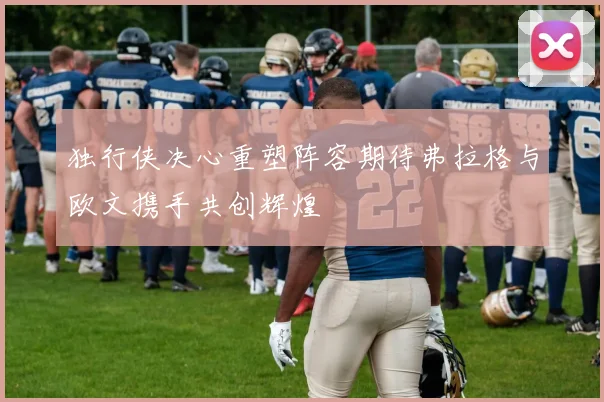 独行侠决心重塑阵容期待弗拉格与欧文携手共创辉煌