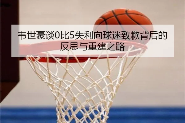 韦世豪谈0比5失利向球迷致歉背后的反思与重建之路 - EMCSPORTS